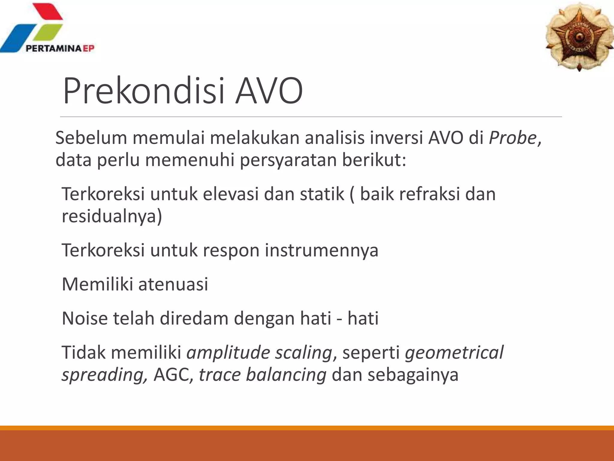 Prekondisi AVO
Sebelum memulai melakukan analisis inversi AVO di Probe,
data perlu memenuhi persyaratan berikut:
Terkoreksi untuk elevasi dan statik ( baik refraksi dan
residualnya)
Terkoreksi untuk respon instrumennya
Memiliki atenuasi
Noise telah diredam dengan hati - hati
Tidak memiliki amplitude scaling, seperti geometrical
spreading, AGC, trace balancing dan sebagainya
 
