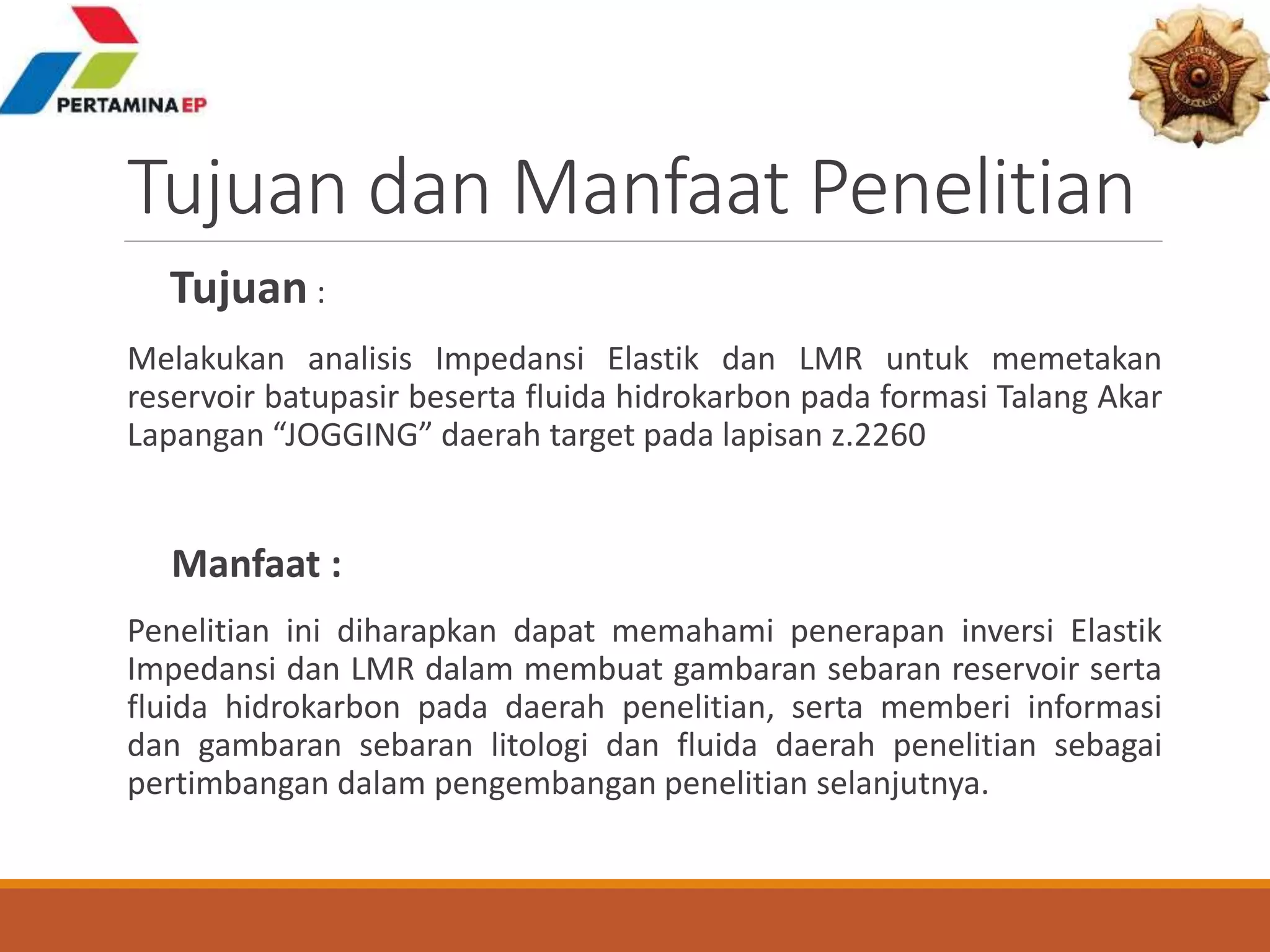 Tujuan dan Manfaat Penelitian
Tujuan :
Melakukan analisis Impedansi Elastik dan LMR untuk memetakan
reservoir batupasir beserta fluida hidrokarbon pada formasi Talang Akar
Lapangan “JOGGING” daerah target pada lapisan z.2260
Manfaat :
Penelitian ini diharapkan dapat memahami penerapan inversi Elastik
Impedansi dan LMR dalam membuat gambaran sebaran reservoir serta
fluida hidrokarbon pada daerah penelitian, serta memberi informasi
dan gambaran sebaran litologi dan fluida daerah penelitian sebagai
pertimbangan dalam pengembangan penelitian selanjutnya.
 