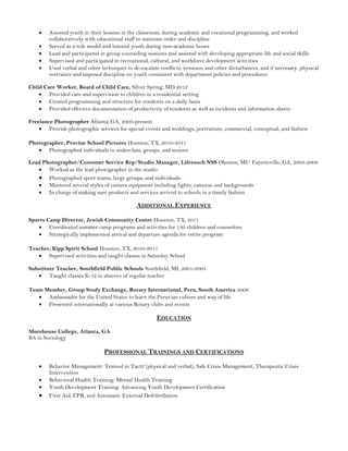 Assisted youth in their lessons in the classroom, during academic and vocational programming, and worked
collaboratively with educational staff to maintain order and discipline
Served as a role model and tutored youth during non-­academic hours
Lead and participated in group counseling sessions and assisted with developing appropriate life and social skills
Supervised and participated in recreational, cultural, and workforce development activities
Used verbal and other techniques to de-­escalate conflicts, tensions, and other disturbances, and if necessary, physical
restraints and imposed discipline on youth consistent with department policies and procedures
Child Care Worker, Board of Child Care, Silver Spring, MD 2012
Provided care and supervision to children in a residential setting
Created programming and structure for residents on a daily basis
Provided effective documentation of productivity of residents as well as incidents and information sheets
Freelance Photographer Atlanta, GA, 2003-­present
Provide photographic services for special events and weddings, portraiture, commercial, conceptual, and fashion
Photographer, Provine School Pictures Houston, TX, 2010-­2011
Photographed individuals in underclass, groups, and seniors
Lead Photographer/Customer Service Rep/Studio Manager, Lifetouch NSS Okemos, MI/ Fayetteville, GA, 2003-­2008
Worked as the lead photographer in the studio
Photographed sport teams, large groups, and individuals
Mastered several styles of camera equipment including lights, cameras and backgrounds
In charge of making sure products and services arrived to schools in a timely fashion
ADDITIONAL EXPERIENCE
Sports Camp Director, Jewish Community Center Houston, TX, 2011
Coordinated summer camp programs and activities for 130 children and counselors
Strategically implemented arrival and departure agenda for entire program
Teacher, Kipp Spirit School Houston, TX, 2010-­2011
Supervised activities and taught classes in Saturday School
Substitute Teacher, Southfield Public Schools Southfield, MI, 2001-­2003
Taught classes K-­12 in absence of regular teacher
Team Member, Group Study Exchange, Rotary International, Peru, South America 2006
Ambassador for the United States to learn the Peruvian culture and way of life
Presented internationally at various Rotary clubs and events
EDUCATION
Morehouse College, Atlanta, GA
BA in Sociology
PROFESSIONAL TRAININGS AND CERTIFICATIONS
Behavior Management: Trained in Tact2 (physical and verbal), Safe Crisis Management, Therapeutic Crisis
Intervention
Behavioral Health Training: Mental Health Training
Youth Development Training: Advancing Youth Development Certification
First Aid, CPR, and Automatic External Defribrillation
 