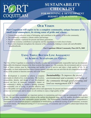 USING TRIPLE BOTTOM LINE ASSESSMENT
TO ACHIEVE SUSTAINABILITY GOALS
The City of Port Coquitlam is committed to ﬁscally, socially and environmentally responsible land use development.
Sustainable development integrates the three systems that support us – the economy, the environment and our society.
Each of these systems must be functioning and healthy for us to survive and enjoy a high quality of life. To be
sustainable, we must understand how these systems interact, and make sure our activities do not compromise the ability
of any of the systems to function currently and in the future.
New development is essential to achieve a complete
community in which to live, work and play. The location,
composition, density, and design of new development
projects can have an immense, cumulative impact on
our community’s ability to: sustain a healthy economy
and reasonable cost of living; to provide effective and
accessible public services; to secure adequate choice and opportunity for present and future generations of residents; to
protect our environment; and to ensure we all continue to enjoy a high quality of life.
Developers and their consultants are important partners in maintaining and improving our community’s high quality
of life. By providing sustainability criteria at the earliest development stage, the City enables developers and their
consultants to create the most sustainable project possible. The Sustainability Checklist provides a comprehensive
assessment of a development project’s contribution to sustainability by balanced scoring of environmental, economic
and social criteria. The balanced scoring of 1/3 environmental, 1/3 economic and 1/3 social is called triple bottom line
assessment.
SUSTAINABILITY
CHECKLIST
FOR REZONING & DEVELOPMENT
PERMIT APPLICATIONS
OUR VISION
Port Coquitlam will aspire to be a complete community, unique because of its
small town atmosphere, its strong sense of pride and where:
• Citizens have a collective sense of belonging, and contribute to the quality of life in the community.
• The community celebrates a vibrant culture and heritage.
• The environment is nurtured for present and future generations.
• A dynamic economy contributes to prosperity and the opportunity to work close to home.
• Planned development strengthens the character of the community, helping to create safe and affordable
neighbourhoods.
– Port Coquitlam Ofﬁcial Community Plan (OCP), 2005
Sustainability: To improve the social,
environmental and economic well being of
the community through good planning and
land use management (OCP, 2005)
 
