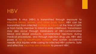 Hepatitis B virus (HBV) is transmitted through exposure to
infective blood, semen, and other body fluids. HBV can be
transmitted from infected mothers to infants at the time of birth
or from family member to infant in early childhood. Transmission
may also occur through transfusions of HBV-contaminated
blood and blood products, contaminated injections during
medical procedures, and through injection drug use. HBV also
poses a risk to healthcare workers who sustain accidental
needle stick injuries while caring for infected-HBV patients. Safe
and effective vaccines are available to prevent HBV.
HBV
 