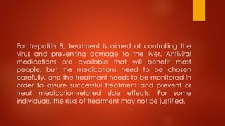 For hepatitis B, treatment is aimed at controlling the
virus and preventing damage to the liver. Antiviral
medications are available that will benefit most
people, but the medications need to be chosen
carefully, and the treatment needs to be monitored in
order to assure successful treatment and prevent or
treat medication-related side effects. For some
individuals, the risks of treatment may not be justified.
 