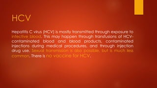 Hepatitis C virus (HCV) is mostly transmitted through exposure to
infective blood. This may happen through transfusions of HCV-
contaminated blood and blood products, contaminated
injections during medical procedures, and through injection
drug use. Sexual transmission is also possible, but is much less
common. There is no vaccine for HCV.
HCV
 
