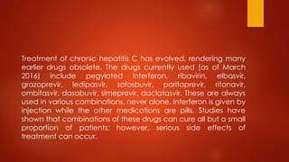 Treatment of chronic hepatitis C has evolved, rendering many
earlier drugs obsolete. The drugs currently used (as of March
2016) include pegylated interferon, ribavirin, elbasvir,
grazoprevir, ledipasvir, sofosbuvir, paritaprevir, ritonavir,
ombitasvir, dasabuvir, simeprevir, daclatasvir. These are always
used in various combinations, never alone. Interferon is given by
injection while the other medications are pills. Studies have
shown that combinations of these drugs can cure all but a small
proportion of patients; however, serious side effects of
treatment can occur.
 