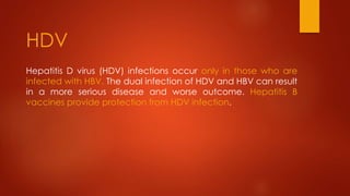 Hepatitis D virus (HDV) infections occur only in those who are
infected with HBV. The dual infection of HDV and HBV can result
in a more serious disease and worse outcome. Hepatitis B
vaccines provide protection from HDV infection.
HDV
 