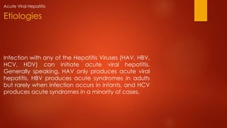 Infection with any of the Hepatitis Viruses (HAV, HBV,
HCV, HDV) can initiate acute viral hepatitis.
Generally speaking, HAV only produces acute viral
hepatitis, HBV produces acute syndromes in adults
but rarely when infection occurs in infants, and HCV
produces acute syndromes in a minority of cases.
Etiologies
Acute Viral Hepatitis
 