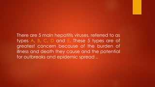 There are 5 main hepatitis viruses, referred to as
types A, B, C, D and E. These 5 types are of
greatest concern because of the burden of
illness and death they cause and the potential
for outbreaks and epidemic spread ..
 
