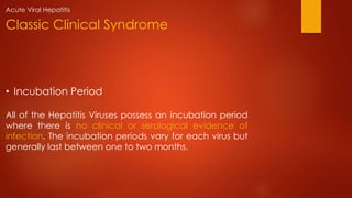 • Incubation Period
All of the Hepatitis Viruses possess an incubation period
where there is no clinical or serological evidence of
infection. The incubation periods vary for each virus but
generally last between one to two months.
Classic Clinical Syndrome
Acute Viral Hepatitis
 