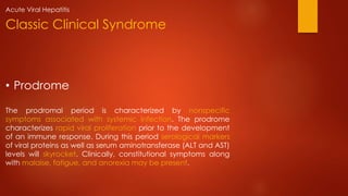 • Prodrome
The prodromal period is characterized by nonspecific
symptoms associated with systemic infection. The prodrome
characterizes rapid viral proliferation prior to the development
of an immune response. During this period serological markers
of viral proteins as well as serum aminotransferase (ALT and AST)
levels will skyrocket. Clinically, constitutional symptoms along
with malaise, fatigue, and anorexia may be present.
Classic Clinical Syndrome
Acute Viral Hepatitis
 