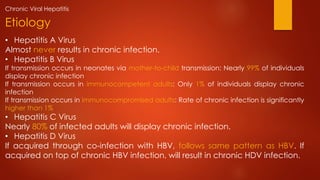 • Hepatitis A Virus
Almost never results in chronic infection.
• Hepatitis B Virus
If transmission occurs in neonates via mother-to-child transmission: Nearly 99% of individuals
display chronic infection
If transmission occurs in immunocompetent adults: Only 1% of individuals display chronic
infection
If transmission occurs in immunocompromised adults: Rate of chronic infection is significantly
higher than 1%
• Hepatitis C Virus
Nearly 80% of infected adults will display chronic infection.
• Hepatitis D Virus
If acquired through co-infection with HBV, follows same pattern as HBV. If
acquired on top of chronic HBV infection, will result in chronic HDV infection.
Etiology
Chronic Viral Hepatitis
 