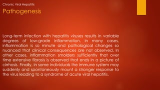 Long-term infection with hepatitis viruses results in variable
degrees of low-grade inflammation. In many cases,
inflammation is so minute and pathological changes so
nuanced that clinical consequences are not observed. In
other cases, inflammation smolders sufficiently that over
time extensive fibrosis is observed that ends in a picture of
cirrhosis. Finally, in some individuals the immune system may
suddenly and spontaneously mount a stronger response to
the virus leading to a syndrome of acute viral hepatitis.
Pathogenesis
Chronic Viral Hepatitis
 