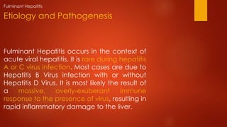 Fulminant Hepatitis occurs in the context of
acute viral hepatitis. It is rare during hepatitis
A or C virus infection. Most cases are due to
Hepatitis B Virus infection with or without
Hepatitis D Virus. It is most likely the result of
a massive, overly-exuberant immune
response to the presence of virus, resulting in
rapid inflammatory damage to the liver.
Etiology and Pathogenesis
Fulminant Hepatitis
 