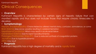 • Overview
Fulminant Hepatitis is characterized by certain signs of hepatic failure that can
manifest rapidly and thus does not include those that require chronic timescales to
develop.
• Symptomology
Hepatic Encephalopathy: Characterized by altered mental status, confusion, somnolence, or coma
Brain Edema: May occur, possibly resulting in cerebral herniation
Hepatorenal Syndrome: Which may result in acute renal failure
Generalized Edema: Due to rapid hypoalbuminemia
Prolonged Prothrombin Time (PT) : Due to reduced synthesis of coagulation proteins
Jaundice: Due to hyperbilirubinemia
ARDS may result
• Prognosis
Fulminant Hepatitis has a high degree of mortality and is rapidly fatal.
Clinical Consequences
Fulminant Hepatitis
 