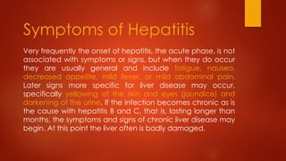 Very frequently the onset of hepatitis, the acute phase, is not
associated with symptoms or signs, but when they do occur
they are usually general and include fatigue, nausea,
decreased appetite, mild fever, or mild abdominal pain.
Later signs more specific for liver disease may occur,
specifically yellowing of the skin and eyes (jaundice) and
darkening of the urine. If the infection becomes chronic as is
the cause with hepatitis B and C, that is, lasting longer than
months, the symptoms and signs of chronic liver disease may
begin. At this point the liver often is badly damaged.
Symptoms of Hepatitis
 