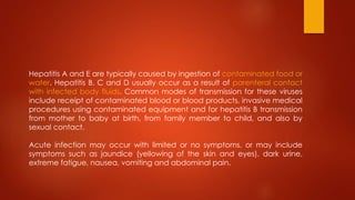 Hepatitis A and E are typically caused by ingestion of contaminated food or
water. Hepatitis B, C and D usually occur as a result of parenteral contact
with infected body fluids. Common modes of transmission for these viruses
include receipt of contaminated blood or blood products, invasive medical
procedures using contaminated equipment and for hepatitis B transmission
from mother to baby at birth, from family member to child, and also by
sexual contact.
Acute infection may occur with limited or no symptoms, or may include
symptoms such as jaundice (yellowing of the skin and eyes), dark urine,
extreme fatigue, nausea, vomiting and abdominal pain.
 