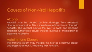 Alcohol
Hepatitis can be caused by liver damage from excessive
alcohol consumption. This is sometimes referred to as alcoholic
hepatitis. The alcohol causes the liver to swell and become
inflamed. Other toxic causes include overuse of medication or
exposure to poisons.
Autoimmune Disease
The immune system may mistake the liver as a harmful object
and begin to attack it, hindering liver function.
Causes of Non-viral Hepatitis
 