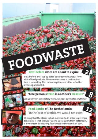 Best-before dates are about to expire		
Food Banks of The Netherlands: 			
“In the best of worlds, we would not exist.”
Wishing that the stores to had more waste, in order to get more
donations. Is that allowed? Carine Cassauwers from Rotterdam,
is a volunteer distributing food waste to thousands of poor.
‘Best-before’ and ‘use-by dates’ could soon disappear from
a lot of food products.The common sense is that expired
food is unhealthy.That misconception, and other untruths
are being unravelled.
“One person’s trash is another’s treasure”		
Can you live in a monetary world, without paying for anything?
FOODWASTE
2
8
12
 
