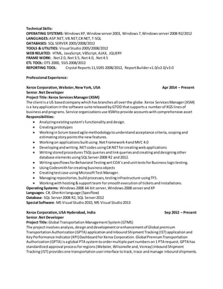 Technical Skills:
OPERATING SYSTEMS: WindowsXP,Window server2003, Windows7,Windowsserver2008 R2/2012
LANGUAGES:ASP.NET,VB.NET,C#.NET,T-SQL
DATABASES: SQL SERVER 2005/2008/2012
TOOLS & UTILITIES: Visual Studio2005/2008/2012
WEB RELATED: HTML, JavaScript,VBScript,AJAX, JQUERY
FRAME WORK: .Net2.0,.Net3.5,.Net4.0, .Net4.5
ETL TOOL: DTS 2000, SSIS2008/2012
REPORTING TOOL: Crystal Reports11,SSRS 2008/2012, ReportBuilderv1.0/v2.0/v3.0
Professional Experience:
Xerox Corporation,Webster,NewYork, USA Apr 2014 – Present
Senior.Net Developer
Project Title:Xerox ServicesManager(XSM)
The clientisa US basedcompanywhichhasbranchesall overthe globe.Xerox ServicesManager(XSM)
isa keyapplicationinthe software suitereleasedbyGTOD thatsupportsa numberof XGS linesof
businessandprograms.Service organizationsuse XSMtoprovide accountswithcomprehensive asset
Responsibilities:
 Analyzingexistingsystem’sfunctionalityanddesign.
 Creatingprototypes
 WorkinginScrum basedagile methodologytounderstandacceptance criteria,scopingand
estimatingstorypointsthe newfeatures.
 Workingon applicationsbuiltusing.NetFramework4andMVC 4.0
 Developingandwriting.NETcodesusingC#.NETforcreatingwebapplications
 WritingstoredproceduresTSQLqueriesandlinkqueriesandcreatinganddesigningother
database elementsusingSQLServer2008 R2 and2012.
 WritingspecflowsforBehavioral Testing wrtCOA’sandunittestsforBusinesslogictesting.
 UsingCodesmithforcreatingbusinessobjects
 Creatingtestcase usingMicrosoftTest Manager.
 Managing repositories,buildprocesses,testinginfrastructure-usingTFS.
 Workingwithhosting&supportteam forsmoothexecutionof ticketsandinstallations.
OperatingSystems: Windows2008 64-bit server,Windows2008 serverandXP
Languages: C#, Gherkinlanguage (Specflow)
Database: SQL Server2008 R2, SQL Server2012
Special Software: MS Visual Studio2010, MS Visual Studio2013
Xerox Corporation,USA Hyderabad, India Sep 2012 – Present
Senior.Net Developer
Project Title:Global TransportationManagementSystem(GTMS)
The projectinvolvesanalysis,designanddevelopmentorenhancementof Global premium
TransportationAuthorization(GPTA) applicationandInboundShipmentTracking(IST) applicationand
KeyPerformance Indicator(KPI)DashboardforXerox Corporation.GlobalPremiumTransportation
Authorization(GPTA) isaglobal PTA systemtoordermultiple partnumberson1 PTA request.GPTA has
standardizedapproval processforregions(Webster,Wilsonville and,Venray).InboundShipment
Tracking(IST) providesone transportationuserinterface totrack,trace andmanage inboundshipments.
 