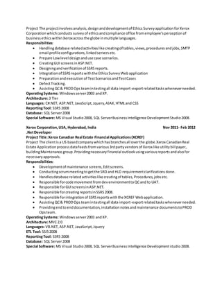 Project The projectinvolvesanalysis,designanddevelopmentof Ethics SurveyapplicationforXerox
Corporationwhichconductssurveyof ethicsandcompliance office fromemployee’sperceptionof
businessethicswithinXeroxacrossthe globe inmultiple languages.
Responsibilities:
 Handlingdatabase relatedactivitieslikecreatingof tables,views,proceduresandjobs,SMTP
email profileconfigurations,linkedserversetc.
 Prepare Lowlevel designanduse case scenarios.
 CreatingGUI screensinASP.NET.
 Designingandverificationof SSRSreports.
 Integrationof SSRSreportswiththe EthicsSurveyWebapplication
 Preparationandexecutionof TestScenariosandTestCases
 DefectTracking.
 AssistingQC& PRODOps teamintestingall data import-exportrelatedtaskswheneverneeded.
OperatingSystems: Windowsserver2003 andXP.
Architecture:3 Tier
Languages: C#.NET, ASP.NET,JavaScript,Jquery,AJAX,HTMLand CSS
ReportingTool: SSRS 2008
Database: SQL Server2008
Special Software: MS Visual Studio2008, SQL ServerBusinessIntelligence DevelopmentStudio2008.
Xerox Corporation,USA, Hyderabad, India Nov 2011- Feb 2012
.NetDeveloper
Project Title:Xerox Canadian Real Estate Financial Applications(XCREF)
Project The clientisa US basedcompanywhichhasbranchesall overthe globe.Xerox CanadianReal
Estate Applicationprocessdatafeedsfromvarious3rdpartyvendorsof Xerox like utilitybillpayer,
buildingMaintenance group.Providingnecessaryfinancial outlookusingvariousreportsandalsofor
necessaryapprovals.
Responsibilities:
 Developmentof maintenance screens,Editscreens.
 Conductingscrummeetingtogetthe SRD and HLD requirementclarificationsdone.
 Handlesdatabase relatedactivitieslikecreatingof tables,Procedures,jobsetc.
 Responsible forcode movementfromdevenvironmenttoQCand to UAT.
 Responsible forGUIscreensinASP.NET.
 Responsible forcreatingreportsinSSRS2008.
 Responsible forintegrationof SSRSreportswiththe XCREF Webapplication.
 AssistingQC& PRODOps teamintestingall data import-exportrelatedtaskswheneverneeded.
 Providingendtoenddocumentation,installationnotesandmaintenance documentstoPROD
Opsteam.
OperatingSystems: Windowsserver2003 andXP.
Architecture:MVC 2.0
Languages: VB.NET,ASP.NET,JavaScript,Jquery
ETL Tool: SSIS2008
ReportingTool: SSRS 2008
Database: SQL Server2008
Special Software: MS Visual Studio2008, SQL ServerBusinessIntelligence Developmentstudio2008.
 