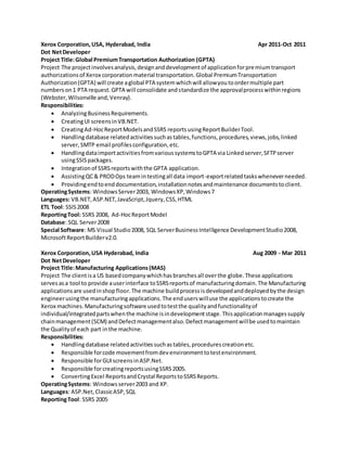 Xerox Corporation,USA, Hyderabad, India Apr 2011-Oct 2011
Dot NetDeveloper
Project Title:Global PremiumTransportation Authorization (GPTA)
Project The projectinvolvesanalysis,designanddevelopmentof applicationforpremiumtransport
authorizationsof Xerox corporationmaterial transportation.Global PremiumTransportation
Authorization(GPTA) will create aglobal PTA systemwhichwill allowyoutoordermultiple part
numberson1 PTA request.GPTA will consolidate andstandardize the approvalprocesswithinregions
(Webster,Wilsonville and,Venray).
Responsibilities:
 AnalyzingBusinessRequirements.
 CreatingUI screensinVB.NET.
 CreatingAd-HocReportModelsandSSRS reportsusingReportBuilderTool.
 Handlingdatabase relatedactivitiessuchastables,functions,procedures,views,jobs,linked
server,SMTP email profilesconfiguration,etc.
 HandlingdataimportactivitiesfromvarioussystemstoGPTA via Linkedserver,SFTPserver
usingSSISpackages.
 Integrationof SSRSreportswiththe GPTA application.
 AssistingQC& PRODOps teamintestingall data import-exportrelatedtaskswheneverneeded.
 Providingendtoenddocumentation,installationnotesandmaintenance documentstoclient.
OperatingSystems: WindowsServer2003, WindowsXP,Windows7
Languages: VB.NET,ASP.NET,JavaScript,Jquery,CSS,HTML
ETL Tool: SSIS2008
ReportingTool: SSRS 2008, Ad-HocReportModel
Database: SQL Server2008
Special Software: MS Visual Studio2008, SQL ServerBusinessIntelligence DevelopmentStudio2008,
MicrosoftReportBuilderv2.0.
Xerox Corporation,USA Hyderabad, India Aug 2009 - Mar 2011
Dot NetDeveloper
Project Title:Manufacturing Applications(MAS)
Project The clientisa US basedcompanywhichhasbranchesall overthe globe.These applications
servesasa tool to provide auserinterface toSSRSreportsof manufacturingdomain.The Manufacturing
applicationsare usedinshopfloor.The machine buildprocessisdevelopedanddeployedbythe design
engineerusingthe manufacturingapplications.The enduserswilluse the applicationstocreate the
Xerox machines.Manufacturingsoftware usedtotestthe qualityandfunctionalityof
individual/integratedpartswhenthe machine isindevelopmentstage.Thisapplicationmanagessupply
chainmanagement(SCM) andDefectmanagementalso.Defectmanagementwillbe usedtomaintain
the Qualityof each part inthe machine.
Responsibilities:
 Handlingdatabase relatedactivitiessuchastables,procedurescreationetc.
 Responsible forcode movementfromdevenvironmenttotestenvironment.
 Responsible forGUIscreensinASP.Net.
 Responsible forcreatingreportsusingSSRS2005.
 ConvertingExcel ReportsandCrystal ReportstoSSRSReports.
OperatingSystems: Windowsserver2003 and XP.
Languages: ASP.Net,ClassicASP,SQL
ReportingTool: SSRS 2005
 