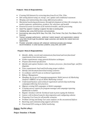 Postpaid - Roles & Responsibilities:
 Creating SAS datasets by extracting data from Excel, Flat. Files.
 Sub setting dataset using set, merge, sort, update and conditional statement.
 Merging and summarizing data using different procedures.
 Maximized marketing performance through development of client file strategies, key
market segments, optimization, products, list selections and models
 Ensured accurate execution of all statistical models, and list processing
 Used Proc append in loading to append the data to existing data
 Validating data using SAS functions and procedures.
 Summarizing data using DATA Step, Proc SQL, Proc Format, Proc Sort, Proc Means & Proc
Summary
 Tracked campaign performance, performed market research and segmentation analysis
using SAS, Excel to get the potential target customers and identify the market trend and
opportunities
 Provided actionable analyses with advanced statistical concepts and strategic
recommendations to solve business problems using SAS, and CART
Prepaid - Roles & Responsibilities:
 Identify, define, record and communicate functional and non-functional
requirements from internal users.
 Gather requirements using general elicitation techniques
 Prepare functional specification
 Identify and capture business rules, business processes, functional logic and flow
diagrams
 Trace requirements back and forth using proper artifacts
 Identify and document functional testing scenarios
 Co-ordinate with IT team on technical requirements
 Release Management
 Handling the set-up of Campaign management, Siebel answers & Marketing
Analytics (OBIEE) set up on Siebel Marketing vertical.
 Understand business and technical requirement and develop marketing
campaigns following best practices.
 Migrate existing SAS campaigns to Siebel campaigns
 Creating answer reports for program manager and campaign reporting
dashboards in Siebel.
 Regular interface with the Technical team in proto-typing the Solution
 Liaison with technical team for data migration and configuring solution
 Preparing Use Cases for all possible scenarios
 Problem solving and doing root cause analysis on the encountered defects
 Resolving and communicating support advisories
 Functional E2E testing on Siebel marketing
Project: PayPal (eBay):
Project Duration: 6 Months
 