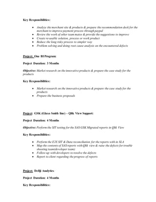 Key Responsibilities:
 Analyze the merchant site & products & prepare the recommendation deck for the
merchant to improve payment process through paypal
 Review the work of other team mates & provide the suggestions to improve
 Create re-usable solution, process or work product
 Reduce the long risky process to simpler way
 Problem solving and doing root cause analysis on the encountered defects
Project: One BI Program:
Project Duration: 3 Months
Objective: Market research on the innovative products & prepare the case study for the
products
Key Responsibilities:
 Market research on the innovative products & prepare the case study for the
products
 Prepare the business proposals
Project: GSK (Glaxo Smith line) – Qlik View Support:
Project Duration: 4 Months
Objective: Perform the SIT testing for the SAS GSK Migrated reports in Qlik View
Key Responsibilities:
 Perform the E2E SIT & Data reconciliation for the reports with in SLA
 Map the contents of SAS reports with Qlik view & raise the defects for trouble
shooting team(developer team)
 Follow-up with developers to resolve the defects
 Report to client regarding the progress of reports
Project: Dellji Analytics:
Project Duration: 4 Months
Key Responsibilities:
 