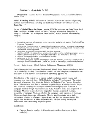 Company : Oracle India Pvt Ltd .
Designation : Senior Business Operation Analyst(acting Team Lead ) for Global Shared
Service Team
Global Marketing Services was created in Oracle in 2005 with the objective of providing
technical support to Oracle Marketing and facilitating the timely flow of leads to Sales.
Team Size : 17
As part of Global Marketing Team, I was the SPOC for Marketing and Sales Teams for all
Inside campaigns activities related to CRM – Campaign Management, Budgeting &
Analytics, Customer Data Management, Data Analysis, Market Research and Marketing
Analytics.
 Budgeting, planning & forecasting on the marketing global oracle events (Marketing Plan,
Program, Campaigns).
 Helping the Team members in mass Uploading marketing plans , programs & campaigns
Templates , Trouble shooting & resolving the operational issues by closely interacting with
Information Technology Team .
 Siebel-ebiz ,Campaign Schedules Daily, Fortnight, Monthly .
 Working with IT – Help desk (cross functional teams ) to resolve marketing campaign issues.
 Working on multiple iBots of marketing team to reduce the mismatches & issues.
 Analysis on Campaign/Event Schedule (MIS) Globally.
 Adherence to TAT (24 hours).
 Generating analystics reports for campaign team on monthly , quarterly & yearly basis &
sharing it with region heads(APAC , EMEA , NA, ASIA) of marketing & sales campaign teams .
Project 1 : Siebel Synergy - Global Customer Relationship Management (GCM)
Oracle has migrated their customer data from their Global Single Instance data base to Siebel
CRM (Marketing & Sales) V8 environment ,where it has been configured to incorporate the
data related to sales activities such as forecast, opportunity pipeline etc.
The objective of this project was to migrate multiple marketing support systems and
processes to an integrated Siebel CRM (Marketing & Sales) V8 environment. The project
integrated all processes from Marketing Initiative to Marketing Plan, Program, Campaign,
Event Object creation, auto flow of responses , response import, Campaign Member Import,
auto validation, deduping and scoring of responses and qualifying them to become a
Campaign member through Response to Lead (R2L) Workflow filters, auto-assignment of
Campaign Members to respective Sales Dispatchers through Assignment Manager,
availability of Campaign Members in Follow Up Campaign , auto-migration of Campaign
Members to Lead, Conversion of Campaign Member into Opportunity into a single
environment bringing lot of synergy , convenience, and time and resource savings. The
project team was involved in Siebel Implementation, end-user training and frequent
enhancement and UATs during the project period.
Contribution:
 Funtional Business Analyst for Campaign process (from Oracle crm to Siebel
marketing).
 