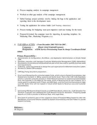  Process mapping analysis in campaign mangement.
 Worked on other gap analysis of the campaign management.
 Siebel Synergy project activities involve finding the bugs in the application and
reporting them to the development team.
 Testing the application for various builds (UAT Testing – black box)
 Process traning for budgeting team post migration (end user traning for the team)
 Prepared & trained the campaign team for importing & exporting templates for
Marketing Plan , Marketing Programs..e.t.c.
3. VAS Officer (CSD) : From December 2003 Till Feb-2007.
Company : Bharti Airtel Limited(Contract) .
Designation: eCRM Service Provisioning Team In charge Coordinator/Siebel
Admin
Primary Responsibility :
 Administration & Configuration, Workflows and Application Administration on Oracle Siebel
CRM .
 Develops, executes, and manages Customer Relationship Management (CRM) (AdminRole)
 Developed a structured and individualized test plan which was used to quantify business needs
and requirements.
 Collecting useful requirements to design the user approval and entitlement executive system.
 Worked on Siebel CRM analytics

 CRM Bug Fixing document preparation .

 Error’s and Mismatches for entire Karnataka Circle, which is due to System Inconsistence, User
Related and mismatch in Billing systems and Switch level. That is like CDR Calls Rejections
which is customer using the services in Airtel Network and due to system inconsistence/User
Error the customer is not billed for the same, which is Revenue loss for the Company. So it
needs good Co-ordination with IT Dept. and RAD Dept., and the Front End Executives to make
sure the Same Error will not repeat in Future which leads to Revenue Loss and Customer
dissatisfaction.


 Generating MIS Reports & Dash boards on eCRM Dash Board, others etc., CLIR Activation For
Premium Customer and validating the CLIR Request Forms for Activation. Preparing special
Reports on CLIR to provide to Revenue Dept. and Legal Dept.

 One point of contact to give on line support to Users of Postpaid Billing System to clear the
Mismatches, Errors and Failures created by System Inconsistency and User Failed to use the
System Correctly.
Reference :
On Request.
Personal Profile
 