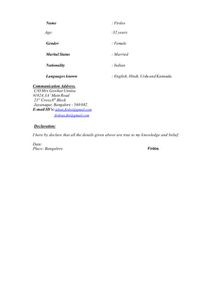 Name : Firdos
Age: :32 years
Gender : Female
Marital Status : Married
Nationality : Indian
Languages known : English, Hindi, Urdu and Kannada.
Communication Address.
C/O Mrs GowharUnnisa
#1924,3A’ Main Road
21st
Cross,6th
Block
Jayanagar, Bangalore - 560 082.
E-mail ID’s: jahan.firdos@gmail.com
firdous.jhn@gmail.com
Declaration:
I here by declare that all the details given above are true to my knowledge and belief.
Date:
Place: Bangalore Firdos
 