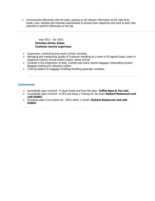  Communicate effectively with the team, passing on all relevant information at the right time.
Guide, train, develop and motivate subordinates to achieve their objectives and work to their best
potential to perform effectively on the job.
may 2012 – Jan 2016.
Emirates airline, Dubai.
Customer service supervisor.
 Supervision, monitoring and review of team activities.
 Managing and maintaining Quality of Customer Handling for a team of 45 agents Guest. check in
Departure Control, Arrival control system. Ramp control.
 Involved in the preparation of daily, monthly and yearly reports Baggage mishandling trackers
Baggage loading and unloading system.
 Training loaders for baggage handlings handling passenger complain.
Achievement
 successfully open a branch in Saudi Arabia and train the team Coffee Bean & Tea Leaf.
 successfully open a branch in DFC and setup a Training for the team Hediard Restaurant and
café DUBAI.
 Increased sales in my branch by 100% within 3 month, Hediard Restaurant and café
DUBAI.
 