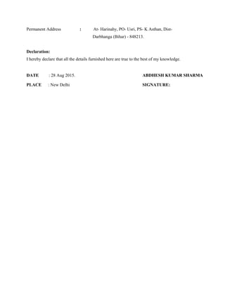 Permanent Address : At- Harinahy, PO- Usri, PS- K Asthan, Dist-
Darbhanga (Bihar) - 848213.
Declaration:
I hereby declare that all the details furnished here are true to the best of my knowledge.
DATE : 28 Aug 2015. ABDHESH KUMAR SHARMA
PLACE : New Delhi SIGNATURE:
 