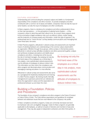 11Compliance and Ethics Program Best Practices: Assessing Your Program and Moving It Up the Maturity Curve
www.saiglobal.com/compliance
C U LT U R A L A S S E S S M E N T
Understanding and communicating the company’s values and beliefs is a fundamental
responsibility of the compliance and ethics function. To provide employees and other
constituents with a common set of values and beliefs, companies need not only the input of
senior leaders, but also the input of employees and other constituents.
In Basic programs, there is a tendency for compliance and ethics professionals to focus
on their own perceptions — or the perceptions of selected senior leaders — of the
company’s culture or what they want that culture to be. As a result, these programs tend
to focus primarily on legal compliance risks such as antitrust, bribery, insider trading
and the protection of company assets and information. Under this type of approach, the
professionals tend to “check the box” as they develop communications and messaging that
cover these basic risk areas.
In Best Practice programs, attitudinal or cultural surveys and assessments are important
means of soliciting feedback and understanding on the common values shared within
an organization. Whether through focus groups, online surveys or informal discussions,
attitudinal or cultural surveys will allow compliance and ethics personnel to gather, analyze
and synthesize employee perceptions and beliefs about
compliance and ethics, including tone at the top and
the role of mid-level managers. By studying not only the
first-hand views of the employees as a critical step in
risk analysis, more sophisticated cultural assessments
use the attitudes of employees to deduce indirect risks.
This information can then inform the compliance and
ethics program and illuminate where communication and
messaging is lacking and where it is most effective.
Attitudinal or cultural surveys and assessments also serve
as a springboard for leadership development and training
in a Best Practice program. By sharing results internally,
managerial and supervisory personnel can reiterate and
stress the organization’s values and the expectations for
professional behavior up and down the chain.
Building a Foundation: Policies
and Procedures
The foundation of any company’s compliance and ethics program is the Code of Conduct
or Code of Ethics (Code). The Code defines expectations and guidelines for employee
behavior and addresses issues that are most relevant to the company’s risk profile.
In Basic compliance and ethics programs, Codes are commonly risk-based and tend
to emphasize rules and use legalistic language. Codes for Basic programs are generally
applicable to all employees, as well as to boards of directors and members of executive
management. They may also apply to independent contractors and other third parties. In
By studying not only the
first-hand views of the
employees as a critical
step in risk analysis, more
sophisticated cultural
assessments use the
attitudes of employees to
deduce indirect risks.
 