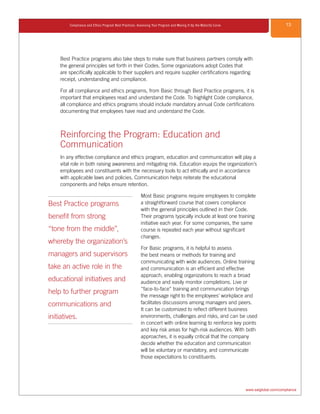 13Compliance and Ethics Program Best Practices: Assessing Your Program and Moving It Up the Maturity Curve
www.saiglobal.com/compliance
Best Practice programs also take steps to make sure that business partners comply with
the general principles set forth in their Codes. Some organizations adopt Codes that
are specifically applicable to their suppliers and require supplier certifications regarding
receipt, understanding and compliance.
For all compliance and ethics programs, from Basic through Best Practice programs, it is
important that employees read and understand the Code. To highlight Code compliance,
all compliance and ethics programs should include mandatory annual Code certifications
documenting that employees have read and understand the Code.
Reinforcing the Program: Education and
Communication
In any effective compliance and ethics program, education and communication will play a
vital role in both raising awareness and mitigating risk. Education equips the organization’s
employees and constituents with the necessary tools to act ethically and in accordance
with applicable laws and policies. Communication helps reiterate the educational
components and helps ensure retention.
Most Basic programs require employees to complete
a straightforward course that covers compliance
with the general principles outlined in their Code.
Their programs typically include at least one training
initiative each year. For some companies, the same
course is repeated each year without significant
changes.
For Basic programs, it is helpful to assess
the best means or methods for training and
communicating with wide audiences. Online training
and communication is an efficient and effective
approach, enabling organizations to reach a broad
audience and easily monitor completions. Live or
“face-to-face” training and communication brings
the message right to the employees’ workplace and
facilitates discussions among managers and peers.
It can be customized to reflect different business
environments, challenges and risks, and can be used
in concert with online learning to reinforce key points
and key risk areas for high-risk audiences. With both
approaches, it is equally critical that the company
decide whether the education and communication
will be voluntary or mandatory, and communicate
those expectations to constituents.
Best Practice programs
benefit from strong
“tone from the middle”,
whereby the organization’s
managers and supervisors
take an active role in the
educational initiatives and
help to further program
communications and
initiatives.
 