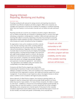 15Compliance and Ethics Program Best Practices: Assessing Your Program and Moving It Up the Maturity Curve
www.saiglobal.com/compliance
Staying Informed:
Reporting, Monitoring and Auditing
R E P O R T I N G
Providing constituents with avenues for raising concerns and reporting misconduct is
essential for any effective compliance and ethics program. While some companies use
managers and supervisors as the first line of defense for employee or constituent reporting,
others rely more heavily on communication channels such as hotlines and web submission
sites.
Reporting channels are crucial for any compliance and ethics program. Mechanisms
such as hotlines and web sites aid companies in identifying issues or concerns that might
ordinarily go unreported or entirely ignored. In addition, hotline and web submission site
reporting often allow for anonymity, depending on local law. By providing for anonymity,
organizations enable employees and other constituents to voice issues or concerns with
more honesty and candor, and without the fear of retaliation.
As organizations move up the compliance and ethics maturity
curve, they take reporting a step further, providing additional
reporting avenues such as comment boxes, fax numbers and
mail and email addresses. Regardless of the form, organizations
must take steps to ensure the security and integrity of all available
reporting systems, including training managers and supervisors
who might handle employee reports or concerns. By requiring
adherence to standardized processes for addressing employee
issues and concerns, companies can minimize missteps and
ensure that reports are managed appropriately. Managers
and supervisors must also be cognizant of – and reinforce
– the organization’s anti-retaliation policy and maintain strict
confidentiality to the fullest extent possible.
Companies with Best Practice programs go a step further,
emphasizing the importance of open communications on issues
relating to compliance and ethics. Ethics and compliance has a seat at the table as a
functional part of the organization’s business, with visible and proactive support from senior
management. To best achieve an open Speak-Up culture, the program focuses on ethical
values in addition to strict compliance with legal and policy standards.
Various elements of a Best Practice program, from training to reporting systems, are
designed to help the company learn about and promptly handle questions and issues
before they become major problems. For many of these companies, the hotline is viewed
as a last resort – available as a resource but not something employees would typically use
so long as they can raise their question or concern directly with one of their managers.
Alternatively, some companies try to channel reports of misconduct to their corporate
compliance departments and/or hotlines based on the idea that these types of issues can
be best handled, and treated with greater confidentiality, at the corporate level.
If reports are either
mishandled or left
unresolved, the compliance
and ethics program will lose
credibility, and the value
of the available reporting
avenues will decrease.
 