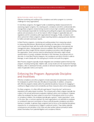17Compliance and Ethics Program Best Practices: Assessing Your Program and Moving It Up the Maturity Curve
www.saiglobal.com/compliance
M O N I T O R I N G A N D A U D I T I N G
Effective monitoring and auditing of the compliance and ethics program is a common
challenge for many organizations.
In most Basic programs, the biggest hurdle is establishing reliable measurements for
assessing program progress. As a starting point, compliance and ethics professionals who
manage Basic programs review training records to ensure high completion percentages.
Those individuals responsible for monitoring and auditing the program also evaluate existing
policies and procedures on an ad hoc basis to reflect changes in applicable laws and
regulations and for consistency with organizational messaging. Finally, compliance and
ethics personnel in Basic programs analyze reporting statistics, paying particular attention
to hotline and web submission reports.
In Best Practice programs, monitoring and auditing evolves from measuring outputs
to measuring effectiveness. Monitoring and auditing can take place at the business
unit or department level, with the results informing the organizations more general risk
management plans. Having greater resources available, Best Practice programs often
benefit from direct insight into the inherent compliance and ethics risks throughout
the organization. Some common tools for extracting that information might include
questionnaires or surveys, employee interviews or exit interviews, focus groups and on-
site visits. In most Best Practice programs, the compliance and ethics function is able to
leverage, or work closely with, the audit group to monitor and audit the program.
Best Practice programs typically include integrated and centralized systems that track the
program, including training data, helpline calls, survey results and risk assessment findings.
Analytics, often in dashboard formats, provide on-demand reporting and allow for high level
views of applicable metrics and reports.
Enforcing the Program: Appropriate Discipline
and Incentives
Effective compliance and ethics programs include adequate and appropriate incentives
for employees to perform their jobs ethically and responsibly. In addition, companies
with effective programs clearly outline the potential disciplinary measures for engaging in
unethical or illegal conduct and consistently use these measures when and as appropriate.
For Basic programs, it is often difficult to get beyond “check-the-box” performance
evaluations and salary-based incentives. The company with a Basic program typically has
a place in the annual performance evaluation relating to ethics and compliance. However,
unless the employee has been subject to some form of disciplinary action for an ethics
or compliance violation, the employee typically gets a generic “meets expectation” score
in this area. Also, a common approach by many organizations is to withhold an employee
or constituent’s year-end commission or bonus until all requisite compliance and ethics
training is complete. In general, Basic programs tend to focus on the potential disciplinary
measures for, or consequences of, illegal or unethical conduct. They outline potential
consequences and discipline in the Code and other written policies primarily to better
protect themselves from potential litigation and compliance failures.
 