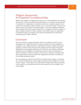 19Compliance and Ethics Program Best Practices: Assessing Your Program and Moving It Up the Maturity Curve
www.saiglobal.com/compliance
Program Assessment:
An Important Foundational Step
Whether your program is just getting off the ground or it is well established, the objectives
are the same: to reduce risk and promote ethical behavior. The previous sections provide
a framework for an organization to see where its ethics and compliance program sits on
an ethics and compliance program maturity curve. It is not easy, however, to measure the
extent to which your program is achieving its goals. A more formal program assessment,
which evaluates all of the necessary components of a compliance and ethics program (or
specific program elements) in depth, provides a more effective way for an organization
to evaluate the status of its program and to identify actionable steps for improving or
enhancing specific program elements.
Conclusion
Given the continuous change and evolution within the compliance and ethics arena,
the realization of a “fully-Best Practice” corporate compliance and ethics program is a
challenge. A more realistic approach for individuals who oversee compliance and ethics
programs is to both monitor and assess their programs and to be aware of important
developments in the regulatory landscape and in the ethics and compliance field. Both
international and US regulators and authorities continue to stress the importance of
effective compliance and ethics programs, and the onus is squarely on compliance and
ethics professionals to continue to push their organizations and boards of directors for
more visibility and greater support.
By incorporating some elements of both Basic and Best Practice programs, companies
can increase the effectiveness of their program and better avoid the stigma of a “check-
the-box” program. These steps can be most effective, however, when they are grounded
in and based on a formal assessment of the various elements of their compliance and
ethics program.
 
