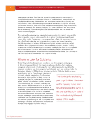 6 Compliance and Ethics Program Best Practices: Assessing Your Program and Moving It Up the Maturity Curve
www.saiglobal.com/compliance
their programs achieve “Best Practice”, embedding their program in the company’s
business function and including robust systems for implementation, measurement, and
management which help to reduce risks and promotes a culture of accountability and
responsibility. These companies recognize that while Best Practice programs frequently
require more resources, time and support than less mature programs, they are also more
effective at identifying and resolving risks prior to a costly compliance and ethics failure
and in establishing a positive and productive work environment that can attract, and
retain, the best employees.
The roadmap for evaluating your organization’s placement on the maturity curve, and for
advancing up the curve, is not one-size-fits all, in spite of the relatively straightforward
nature of the model. For example, a company can have a Basic risk assessment process
but a Best Practice learning and communications program and a reporting system
that falls somewhere in between. While a comprehensive program assessment, which
evaluates all the necessary components of a compliance and ethics program in depth,
provides the most effective way for an organization to evaluate the status of its compliance
and ethics program, this paper will provide compliance and ethics professionals with
insights into evaluating their programs and some suggestions for moving their company up
the maturity curve no matter where their program is today.
Where to Look for Guidance
One of the greatest challenges in any compliance and ethics program is staying up-
to-date on changes and trends that impact compliance and ethics, from regulatory
changes to enhancements in technology. For many US companies, the foundation for
corporate compliance and ethics programs has historically been, and continues to be, the
Guidelines. Adopted in 1991 and most recently amended in 2008, the Guidelines serve
as a reference tool for Federal courts in punishing
criminally culpable organizations. The Guidelines
also serve to deter unethical or illegal conduct by
providing incentives for companies to proactively
adopt “effective” compliance and ethics programs.
Organizations that, at a minimum, implement the
eight required Guideline elements for an “effective”
ethics and compliance program may be eligible, at
sentencing, for a three-point reduction of its culpability
score. Perhaps even more crucial for compliance
and ethics professionals, according to the statements
made in the Morgan Stanley and Ralph Lauren cases,
companies that can prove that they have established
an “effective” program may be able to completely avoid
a finding of culpability even when their employees are
found to have engaged in criminal conduct.
The roadmap for evaluating
your organization’s placement
on the maturity curve, and
for advancing up the curve, is
not one-size-fits all, in spite of
the relatively straightforward
nature of the model.
 