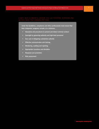 7Compliance and Ethics Program Best Practices: Assessing Your Program and Moving It Up the Maturity Curve
www.saiglobal.com/compliance
E I G H T K E Y E L E M E N T S U N D E R T H E U S F E D E R A L S E N T E N C I N G
G U I D E L I N E S F O R O R G A N I Z AT I O N S
Under the Guidelines, compliance and ethics professionals must ensure that
their companies’ programs include, at a minimum:
•	 Standards and procedures to prevent and detect criminal conduct
•	 Oversight by governing authority and high-level personnel
•	 Due care in delegating substantial authority
•	 Effective communication and training
•	 Monitoring, auditing and reporting
•	 Appropriate incentives and discipline
•	 Response and prevention
•	 Risk assessment
In addition to the Guidelines, there are many other important resources impacting the
establishment and ongoing maintenance of a corporate compliance program. On a
global scale, in its Guidance, the OECD has taken a strong stance in combating bribery
and elevating the role of compliance and ethics programs. Among its best-practice
recommendations are: obtaining support from senior management; realizing the value
of risk assessment; and understanding the effectiveness of incentives and discipline in
combating bribery and corruption. Likewise, various laws and regulations in the corporate
compliance area are other important resources. For example, the UK Bribery Act 2010
(Bribery Act) provides useful guidance on what constitutes the “adequate procedures”
that an organization should put in place to prevent bribery by persons associated with it.
Other US legislation, such as the Dodd-Frank Act of 2010 (Dodd-Frank) and the
Sarbanes-Oxley Act of 2002 (SOX), may also play a large role in the implementation and
maintenance of an effective compliance and ethics program. SOX effectively mandates
that publicly traded companies have Codes of Conduct and make their Codes publicly
available and requires that these companies make anonymous incident reporting avenues
available to employees and representatives. Similarly, for organizations doing business with
the US government, the Federal Acquisition Regulation (FAR) requires that contractors
(and even subcontractors) implement a Code of Ethics and conduct ongoing compliance
and ethics training. Dodd-Frank provides potentially enormous financial incentives for an
organization’s employees to forego internal reporting avenues (e.g., supervisors, hotlines
or web submissions) and to alternatively report evidence of corporate wrongdoing directly
to federal authorities. To encourage employees to report their concerns internally, many
companies have taken steps to raise employee awareness of available internal reporting
avenues and to further target risky behavior on a proactive basis.
 