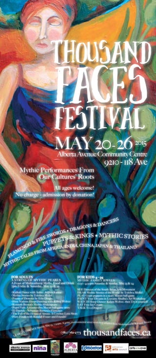 Thousand
FACESfestival
MAY20-262015
AlbertaAvenueCommunityCentre
thousandfaces.ca
Mythic Performances From
Our Cultures’ Roots
All ages welcome!
No charge - admission by donation!
FLAM
ENCO & FIRE SWORDS • DRAGONS & DANCERS
PUPPETS & KINGS • MYTHIC STORIES
9210-118Ave
MYTHIC TALES FROM AFRICA, INDIA, CHINA, JAPAN & THAILAND
FOR ADULTS
A STRING OF MYTHIC PEARLS
A Feast of Multicultural Myths, Food and Drink
7pm Friday & Saturday, May 22 & 23
•
	Kathak Dance with Ashley Anjlien Kumar
•
	Mythic Stories by Tololwa Mollel
•
	Poems of Demeter by Erin Dingle
•
	First Nations Hoop-Dancing with Kelsey Wolver
•
	Kenneth Brown’s Mythic Shakespeare
•
	Popol Vuh: A winner-dies Mayan ball-game story
•
	El Duende - Sebastian Barrera’s Flamenco
•
	The Fall of the House of Atreus: A Cowboy Love Story
•
	Fiery Finale with Randall Fraser and Friends!
FOR KIDS 4 - 94
MYTHIC FAMILY JEWELS:
12:30 - 4:30pm Saturday & Sunday, May 23 & 24
	
SEE Dancers of the South Asian Arts Movement
HEAR Mythic Stories of the World by Tololwa Mollel
PLAY Giant puppets in a scary Mayan ball game
PAINT Your Dreams in Lorraine Shulba’s Art Workshop
WATCH Hoop Dancer Kelsey Wolver, then Try it yourself!
EAT Free Ice Cream
TALK To a Dragon!
(780) 761-2773
LEAR ON THE AVE Sunday May 23, 7:30pm. A gritty, environmental street workshop adapted from Shakespeare by Kenneth Brown
 