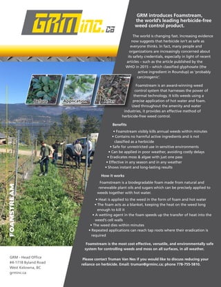 FOAMSTREAM
GRM introduces Foamstream,
the world’s leading herbicide-free
weed control product.
The world is changing fast. Increasing evidence
now suggests that herbicide isn’t as safe as
everyone thinks. In fact, many people and
organizations are increasingly concerned about
its safety credentials, especially in light of recent
articles – such as the article published by the
WHO in 2015 – which classified glyphosate (the
active ingredient in Roundup) as ‘probably
carcinogenic’.
Foamstream is an award-winning weed
control system that harnesses the power of
thermal technology. It kills weeds using a
precise application of hot water and foam.
Used throughout the amenity and water
	 industries, it provides an effective method of
	 herbicide-free weed control.
Benefits
• Foamstream visibly kills annual weeds within minutes
• Contains no harmful active ingredients and is not
classified as a herbicide
• Safe for unrestricted use in sensitive environments
• Can be applied in poor weather, avoiding costly delays
• Eradicates moss & algae with just one pass
• Effective in any season and in any weather
• Shows instant and long-lasting results
How it works
Foamstream is a biodegradable foam made from natural and
renewable plant oils and sugars which can be precisely applied to
weeds together with hot water.
• Heat is applied to the weed in the form of foam and hot water
• The foam acts as a blanket, keeping the heat on the weed long
enough to kill it
• A wetting agent in the foam speeds up the transfer of heat into the
weed’s cell walls
• The weed dies within minutes
• Repeated applications can reach tap roots where their eradication is
required
Foamstream is the most cost effective, versatile, and environmentally safe
system for controlling weeds and moss on all surfaces, in all weather.
Please contact Truman Van Nes if you would like to discuss reducing your
reliance on herbicide. Email: truman@grminc.ca; phone 778-755-5810.
GRM - Head Office
#4-1718 Byland Road
West Kelowna, BC
grminc.ca
Before Application After
 