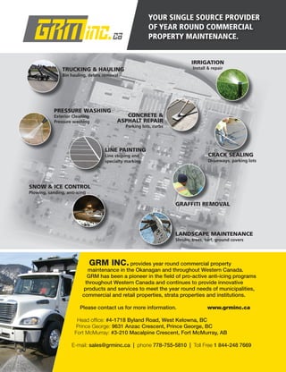 YOUR SINGLE SOURCE PROVIDER
OF YEAR ROUND COMMERCIAL
PROPERTY MAINTENANCE.
GRM INC.provides year round commercial property
maintenance in the Okanagan and throughout Western Canada.
GRM has been a pioneer in the ﬁeld of pro-active anti-icing programs
throughout Western Canada and continues to provide innovative
products and services to meet the year round needs of municipalities,
commercial and retail properties, strata properties and institutions.
Please contact us for more information. www.grminc.ca
Head ofﬁce: #4-1718 Byland Road, West Kelowna, BC
Prince George: 9631 Anzac Crescent, Prince George, BC
Fort McMurray: #3-210 Macalpine Crescent, Fort McMurray, AB
E-mail: sales@grminc.ca | phone 778-755-5810 | Toll Free 1 844-248 7669
LINE PAINTING
Line striping and
specialty marking
CRACK SEALING
Driveways, parking lots
GRAFFITI REMOVAL
LANDSCAPE MAINTENANCE
Shrubs, trees, turf, ground covers
CONCRETE &
ASPHALT REPAIR
Parking lots, curbs
IRRIGATION
Install & repair
SNOW & ICE CONTROL
Plowing, sanding, anti-icing
TRUCKING & HAULING
Bin hauling, debris removal
TRUCKING & HAULING
Bin hauling, debris removal
PRESSURE WASHING
Exterior Cleaning
Pressure washing
 