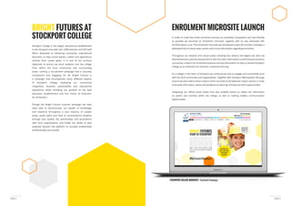 PAGE 5PAGE 4
Stockport College is the largest educational establishment
We’re dedicated to delivering innovative, inspirational
education to help school leavers, adults and apprentices
achieve their career goals. It is one of our primary
objectives to ensure we enrol students into the college
from within the local community and surrounding
areas, running a recruitment campaign that is accurate,
transparent and engaging for all. Bright Futures is
of Stockport College, displaying our community
integration, business sustainability and educational
aspirations, whilst fortifying our position as the lead
for all learners.
Though the Bright Futures summer campaign we have
been able to demonstrate; our wealth of knowledge
and expertise throughout a vast majority of subject
areas, career paths and forte of current/alumni students
through case studies, the partnerships and associations
potential learners the platform to succeed academically,
professionally and socially.
BRIGHT FUTURES AT
STOCKPORT COLLEGE
ENROLMENT MICROSITE LAUNCH
STOCKPORT COLLEGE MICROSITE Enrolment Campaign
In order to make the online enrolment process as accessible, transparent and user-friendly
as possible we launched an ‘enrolment microsite’, together with its own dedicated URL
enrolstockport.co.uk. The enrolment microsite was developed to give the summer campaign a
dedicated hub to house news, events and crucial information regarding enrolment.
Throughout our physical and virtual assets including bus adverts and digital site skins we
course lists, contacts for enrolment enquires and key information on why to choose Stockport
College as an institution for technical- vocational learning.
As a college in the heart of Stockport we continuously look to engage and successfully work
with the local community and organisations. Together with Stockport Metropolitan Borough
Council we were able to direct visitors of the microsite to the National Careers Service in order
to provide information, advice and guidance on learning, training and work opportunities.
on events and activities within the college, as well as creating endless communication
opportunities.
 