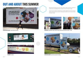 PAGE 7PAGE 6
APPRENTICESHIP BILLBOARD Located Station Road, Stockport ADVAN ROUTES Cheadle/Marple College, Stockport Academy, Stockport School, Reddish Vale, Werneth School
BUS ADVERT Streetliner
BUS ADVERT Rear
OUT AND ABOUT THIS SUMMER
APPRENTICESHIP ADBIKE Cycled in close proximity to the College
creative adverts that highlighted the key messages and areas of Stockport College.
Using the various methods of advertising we successfully engaged with the local community
and the Greater Manchester area whilst creating a general hype around the brand and identity
of Stockport College.
 