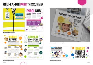 PAGE 11PAGE 10
ONLINE AND IN PRINT THIS SUMMER
GEAR UP FOR A
DAZZLING CAREER
YOUR LOCAL COLLEGE IS NOW ENROLLING
FOR APPRENTICESHIPS AND COURSES IN
CONSTRUCTION, ENGINEERING, PLUMBING,
HOSPITALITY, BEAUTY AND LOTS MORE.
MEN NEWSPAPER WRAP Inside Spread
MEN NEWSPAPER WRAP Front & Back Page
CAREER DEVELOPMENT TO HELP YOU SHINE
BRILLIANT WAYS TO ACCESS HIGHER EDUCATION OR CHANGE CAREER
YOU’LL ALSO NEED A GCSE SCIENCE QUALIFICATION IF YOU WANT TO
DEVELOP SKILLS SUITABLE FOR A CAREER IN:
START AT
STOCKPORT
Find yours at www.enrolstockport.co.uk
#MyCareerStockport
MEDICAL OR HEALTH PROFESSIONS
SCIENCE
NURSING AND MIDWIFERY
HEALTH SCIENCE
ENGINEERING
SCIENCE
IT
PRIMARY TEACHING
ENGINEERING
CREATIVE WRITING
BUSINESS MANAGEMENT
SOCIAL WORK
HUMANITIES
SOCIAL SCIENCES
ONE IN FOUR UK
JOBS GO UNFILLED
DUE TO SKILLS
SHORTAGE
MECHANICAL
ENGINEER
Starting salary:
£22,000 + per year
BIOMEDICAL
SCIENTIST
Starting salary:
£14,000 + per year
MAKE A BRIGHT MOVE AND GET IN TOUCH
VISIT: www.enrolstockport.co.uk PHONE: 0300 300 0090 EMAIL: enquiries@stockport.ac.uk
TEXT: STOCKPORT with your query to 60081
Stockport College, Town Centre Campus,Wellington Road South, Stockport, SK1 3UQ
CHOOSE YOUR
CAREER PATH
Now’s the time to choose your
path for the future. Whether
it’s construction, hospitality,
performing arts, engineering or
one of the many other routes
job you want.
HOW TO APPLY
Applying for an apprenticeship,
WHEN TO ENROL
We’re enrolling right now
for most of our courses. Our
DATES FOR YOUR DIARY 2016
ENROLMENT DAYS: ENROLMENT DAYS: OPEN DAYS:
18 AUGUST (A2 Results day)
19 AUGUST
22 AUGUST
23 AUGUST
24 AUGUST
25 AUGUST (GCSE Results day)
26 AUGUST
30 AUGUST
31 AUGUST
1 SEPTEMBER
2 SEPTEMBER
3 SEPTEMBER
25 AUGUST (GCSE Results day)
3 SEPTEMBER
Find yours at www.enrolstockport.co.uk
#MyCareerStockport
ENROL NOW
SCHOOL OR COLLEGE LEAVER? IT’S TIME TO SHINE
WE OFFER APPRENTICESHIPS IN:
STAND OUT ON THE JOBS MARKET WITH AN APPRENTICESHIP
BRIGHT
FUTURES
Find yours at www.enrolstockport.co.uk
#MyCareerStockport
MOTOR VEHICLE
ENGINEERING
CONSTRUCTION
PUBLIC SERVICES
SPORT AND LEISURE
HAIR AND BEAUTY
CATERING
PLUMBING
ELECTRICAL INSTALLATION
PAINTING AND DECORATING
MEDIA
PHOTOGRAPHY
PERFORMING ARTS
GRAPHICS
2015 WAS THE BEST
EVER YEAR FOR
BRITISH BUILDERS
BRICKLAYER
Starting salary:
£16,000 + per year
(39 hours/week)
ENROL NOW FOR MAXIMUM
STANDOUT ON THE JOBS MARKET
Yo
•
•
• Lo
Y
the ne
#MyCareer
Stockport
VOCATIONAL
COURSES AND
APPRENTICESHIPS
FOR ALL AGES
ACCESS
COURSES TO GIVE
YOU A RECOGNISED
QUALIFICATION FOR
EMPLOYMENT
A WIDE RANGE
OF HIGHER EDUCATION
COURSES RANGING
FROM HNC TO
DEGREE
Looking to learn a trade, get access to further education or take your higher education
even further? Then it’s not too late to enrol on a course at Stockport College and study:
to get you the job you want in everything from construction to hair and beauty.
BRIGHT FUTURES START AT STOCKPORT Find yours at www.enrolstockport.co.uk
PHONE: 0300 300 0090 EMAIL: enquiries@stockport.ac.uk TEXT: STOCKPORT with your query to 60081
BRIGHT
FUTURES
START AT
STOCKPORT
STOCKPORT EXPRESS NEWSPAPER Quarter Page Advert
ENROLMENT POSTCARD A5 Double Sided
 