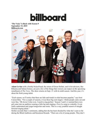 ‘The Voice’ is Back with Season 9
September 15, 2015
Billboard.com
Adam Levine with a freshly bicked head, the return of Gwen Stefani, and A-list advisors, like
Rihanna and Selena Gomez, are just a few of the things that viewers can expect on the upcoming
installment of The Voice. The show returns on Sept. 21 with its ninth season. And this year, it’s
about the fresh young talent.
“Each season, we’ll notice that there are fads and trends in what becomes popular,” says host
Carson Daly. “For a couple of seasons, it was these big soul singers. I think people came out and
were like, ‘Oh Javier Colon won. I need to sing perfect.’ Season 3 and 4, it seemed that every
girl came into an audition wearing a little hat and singing a Tove Lo song to a ukulele. It was
really understated and singer/songwriter and ironic. This is a very youthful season of straight
forward singing talent.”
Stefani seconds Daly’s sentiments, adding that she has been shocked by what she’s seen so far
during the Blind Auditions and Knockout Rounds. “There are a lot of young people. They don’t
 