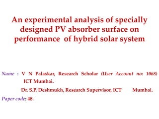 An experimental analysis of specially
designed PV absorber surface on
performance of hybrid solar system

Name : V N Palaskar, Research Scholar (User Account no: 1068)
ICT Mumbai.
Dr. S.P. Deshmukh, Research Supervisor, ICT

Paper code: 48.

Mumbai.

 