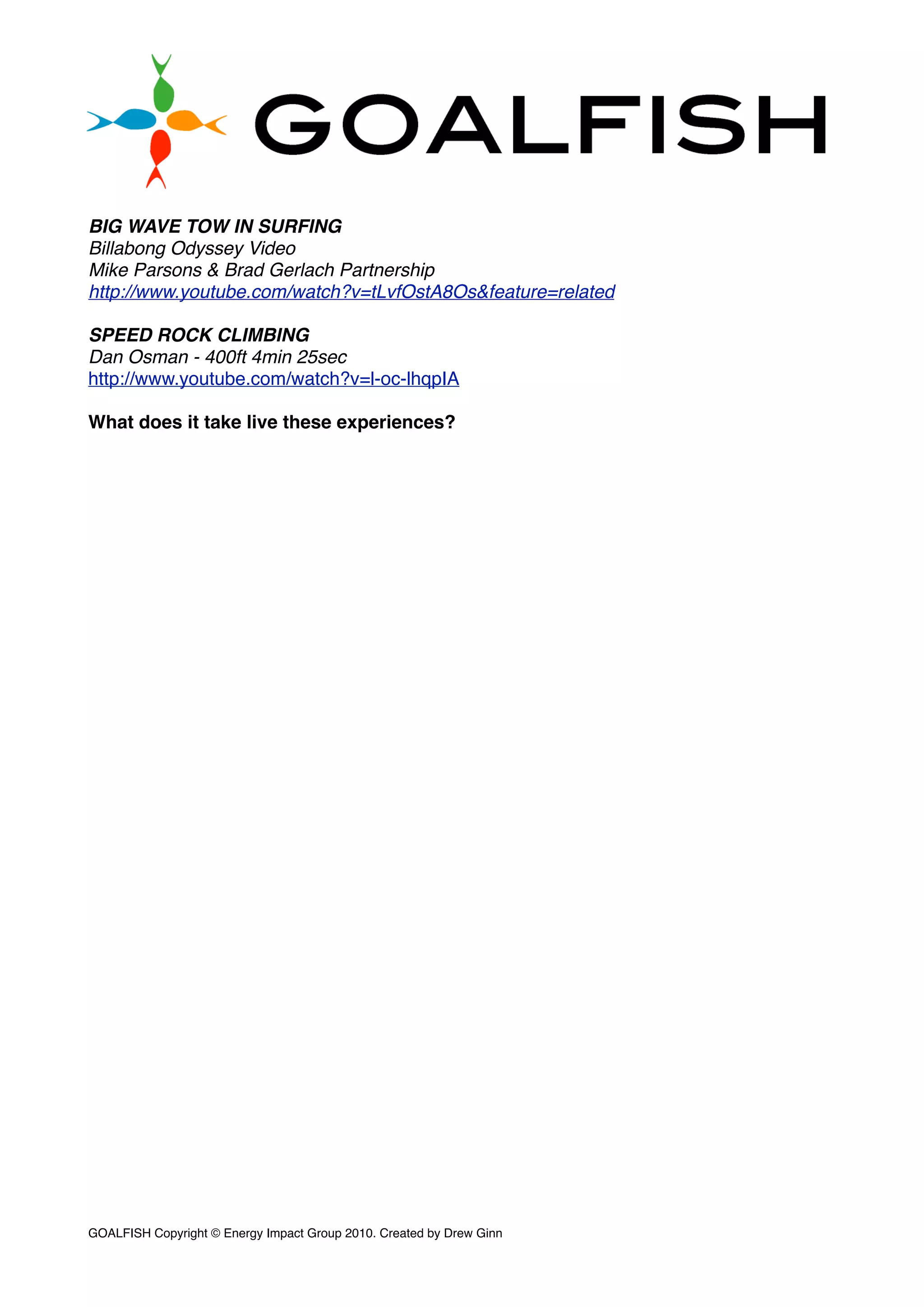 BIG WAVE TOW IN SURFING
Billabong Odyssey Video
Mike Parsons & Brad Gerlach Partnership
http://www.youtube.com/watch?v=tLvfOstA8Os&feature=related
SPEED ROCK CLIMBING
Dan Osman - 400ft 4min 25sec
http://www.youtube.com/watch?v=l-oc-lhqpIA
What does it take live these experiences?
GOALFISH Copyright © Energy Impact Group 2010. Created by Drew Ginn!
 