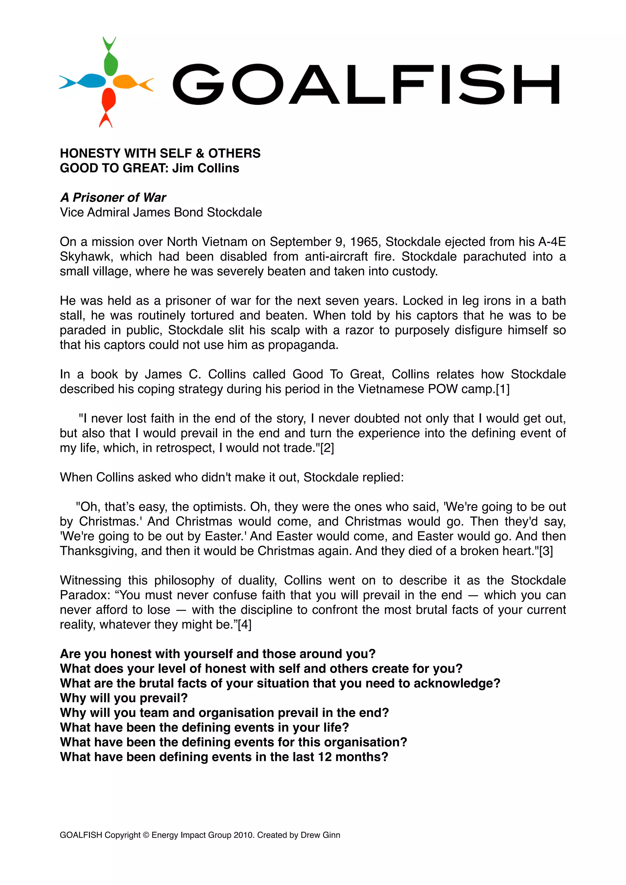 HONESTY WITH SELF & OTHERS
GOOD TO GREAT: Jim Collins
A Prisoner of War
Vice Admiral James Bond Stockdale
On a mission over North Vietnam on September 9, 1965, Stockdale ejected from his A-4E
Skyhawk, which had been disabled from anti-aircraft ﬁre. Stockdale parachuted into a
small village, where he was severely beaten and taken into custody.
He was held as a prisoner of war for the next seven years. Locked in leg irons in a bath
stall, he was routinely tortured and beaten. When told by his captors that he was to be
paraded in public, Stockdale slit his scalp with a razor to purposely disﬁgure himself so
that his captors could not use him as propaganda.
In a book by James C. Collins called Good To Great, Collins relates how Stockdale
described his coping strategy during his period in the Vietnamese POW camp.[1]
"I never lost faith in the end of the story, I never doubted not only that I would get out,
but also that I would prevail in the end and turn the experience into the deﬁning event of
my life, which, in retrospect, I would not trade."[2]
When Collins asked who didn't make it out, Stockdale replied:
"Oh, thatʼs easy, the optimists. Oh, they were the ones who said, 'We're going to be out
by Christmas.' And Christmas would come, and Christmas would go. Then they'd say,
'We're going to be out by Easter.' And Easter would come, and Easter would go. And then
Thanksgiving, and then it would be Christmas again. And they died of a broken heart."[3]
Witnessing this philosophy of duality, Collins went on to describe it as the Stockdale
Paradox: “You must never confuse faith that you will prevail in the end — which you can
never afford to lose — with the discipline to confront the most brutal facts of your current
reality, whatever they might be.”[4]
Are you honest with yourself and those around you?
What does your level of honest with self and others create for you?
What are the brutal facts of your situation that you need to acknowledge?
Why will you prevail?
Why will you team and organisation prevail in the end?
What have been the deﬁning events in your life?
What have been the deﬁning events for this organisation?
What have been deﬁning events in the last 12 months?
GOALFISH Copyright © Energy Impact Group 2010. Created by Drew Ginn!
 