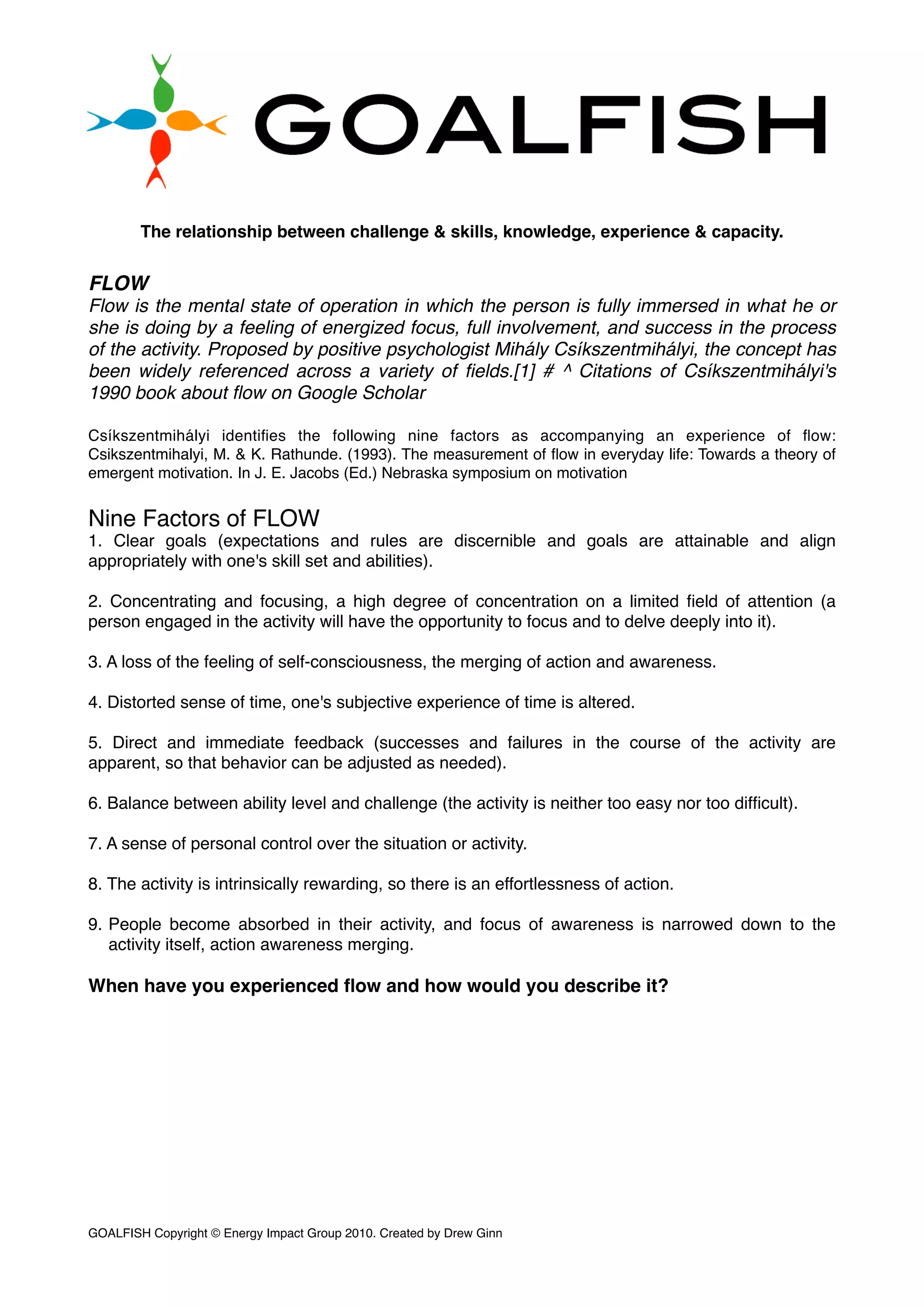 The relationship between challenge & skills, knowledge, experience & capacity.
FLOW
Flow is the mental state of operation in which the person is fully immersed in what he or
she is doing by a feeling of energized focus, full involvement, and success in the process
of the activity. Proposed by positive psychologist Mihály Csíkszentmihályi, the concept has
been widely referenced across a variety of ﬁelds.[1] # ^ Citations of Csíkszentmihályi's
1990 book about ﬂow on Google Scholar
Csíkszentmihályi identiﬁes the following nine factors as accompanying an experience of ﬂow:
Csikszentmihalyi, M. & K. Rathunde. (1993). The measurement of ﬂow in everyday life: Towards a theory of
emergent motivation. In J. E. Jacobs (Ed.) Nebraska symposium on motivation
Nine Factors of FLOW
1. Clear goals (expectations and rules are discernible and goals are attainable and align
appropriately with one's skill set and abilities).
2. Concentrating and focusing, a high degree of concentration on a limited ﬁeld of attention (a
person engaged in the activity will have the opportunity to focus and to delve deeply into it).
3. A loss of the feeling of self-consciousness, the merging of action and awareness.
4. Distorted sense of time, one's subjective experience of time is altered.
5. Direct and immediate feedback (successes and failures in the course of the activity are
apparent, so that behavior can be adjusted as needed).
6. Balance between ability level and challenge (the activity is neither too easy nor too difﬁcult).
7. A sense of personal control over the situation or activity.
8. The activity is intrinsically rewarding, so there is an effortlessness of action.
9. People become absorbed in their activity, and focus of awareness is narrowed down to the
activity itself, action awareness merging.
When have you experienced ﬂow and how would you describe it?
GOALFISH Copyright © Energy Impact Group 2010. Created by Drew Ginn!
 