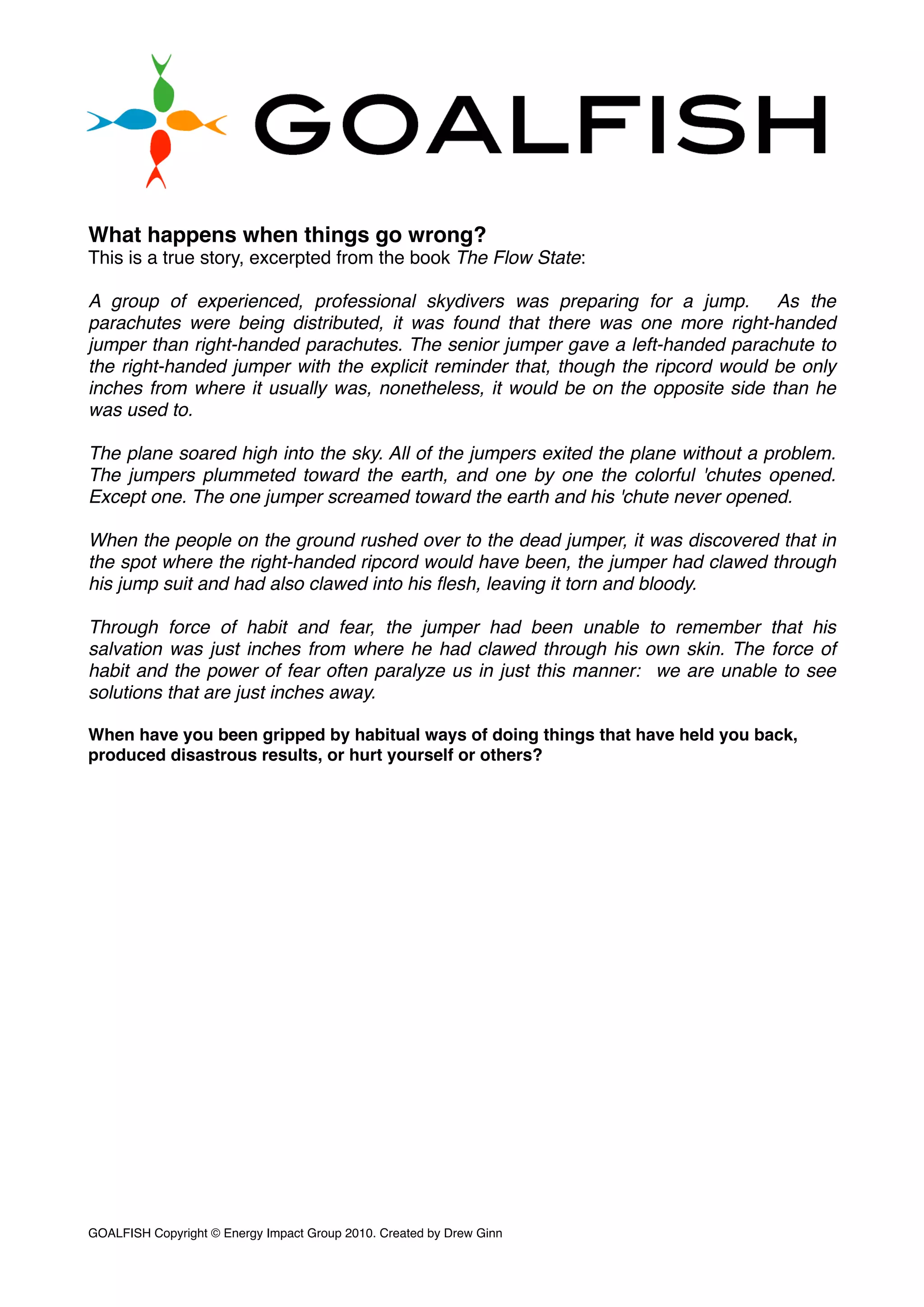 What happens when things go wrong?
This is a true story, excerpted from the book The Flow State:
A group of experienced, professional skydivers was preparing for a jump.  As the
parachutes were being distributed, it was found that there was one more right-handed
jumper than right-handed parachutes. The senior jumper gave a left-handed parachute to
the right-handed jumper with the explicit reminder that, though the ripcord would be only
inches from where it usually was, nonetheless, it would be on the opposite side than he
was used to.
The plane soared high into the sky. All of the jumpers exited the plane without a problem.
The jumpers plummeted toward the earth, and one by one the colorful 'chutes opened.
Except one. The one jumper screamed toward the earth and his 'chute never opened.
When the people on the ground rushed over to the dead jumper, it was discovered that in
the spot where the right-handed ripcord would have been, the jumper had clawed through
his jump suit and had also clawed into his ﬂesh, leaving it torn and bloody.
Through force of habit and fear, the jumper had been unable to remember that his
salvation was just inches from where he had clawed through his own skin. The force of
habit and the power of fear often paralyze us in just this manner:  we are unable to see
solutions that are just inches away.
When have you been gripped by habitual ways of doing things that have held you back,
produced disastrous results, or hurt yourself or others?
GOALFISH Copyright © Energy Impact Group 2010. Created by Drew Ginn!
 